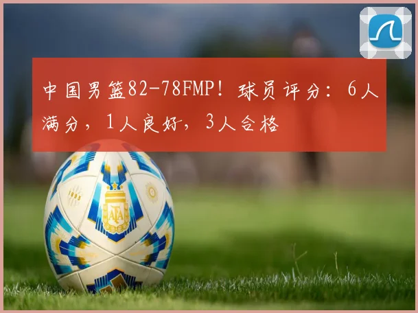 中国男篮82-78FMP！球员评分：6人满分，1人良好，3人合格