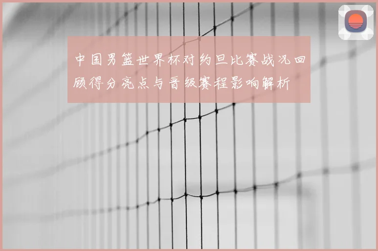 中国男篮世界杯对约旦比赛战况回顾得分亮点与晋级赛程影响解析