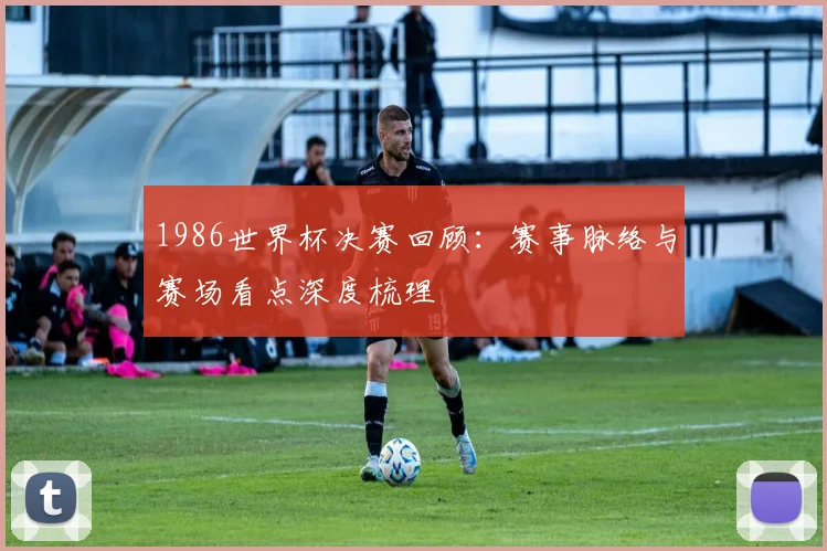 1986世界杯决赛回顾：赛事脉络与赛场看点深度梳理