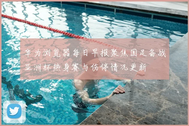 华为浏览器每日早报聚焦国足备战亚洲杯热身赛与伤停情况更新