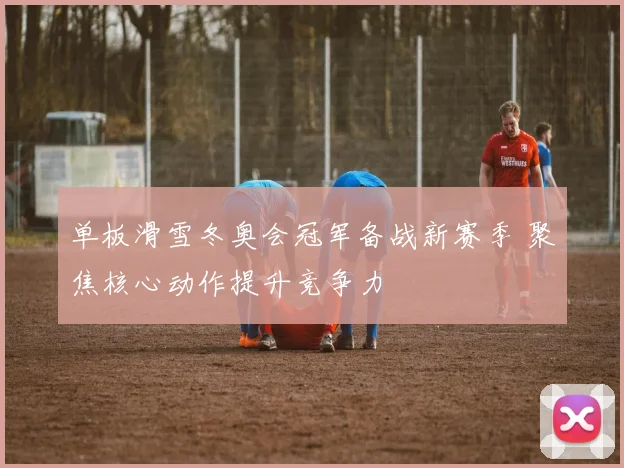 单板滑雪冬奥会冠军备战新赛季 聚焦核心动作提升竞争力