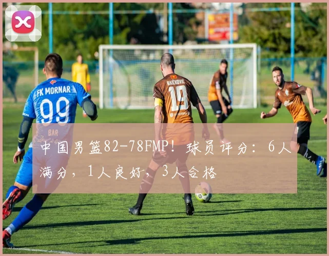 中国男篮82-78FMP！球员评分：6人满分，1人良好，3人合格