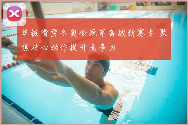 单板滑雪冬奥会冠军备战新赛季 聚焦核心动作提升竞争力
