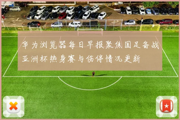 华为浏览器每日早报聚焦国足备战亚洲杯热身赛与伤停情况更新