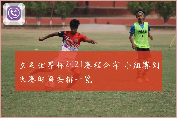女足世界杯2024赛程公布 小组赛到决赛时间安排一览