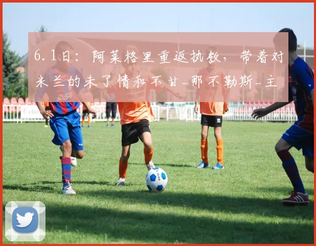 6.1日：阿莱格里重返执教，带着对米兰的未了情和不甘_那不勒斯_主教练_劳伦蒂斯