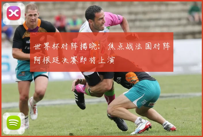 世界杯对阵揭晓：焦点战法国对阵阿根廷决赛即将上演