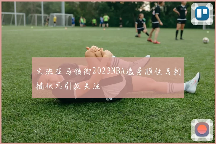 文班亚马领衔2023NBA选秀顺位马刺摘状元引发关注