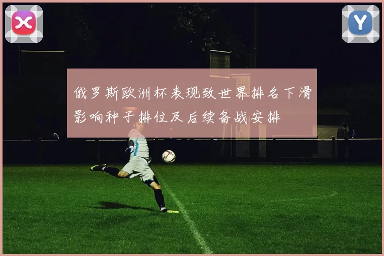 俄罗斯欧洲杯表现致世界排名下滑影响种子排位及后续备战安排