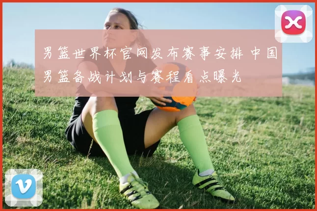 男篮世界杯官网发布赛事安排 中国男篮备战计划与赛程看点曝光