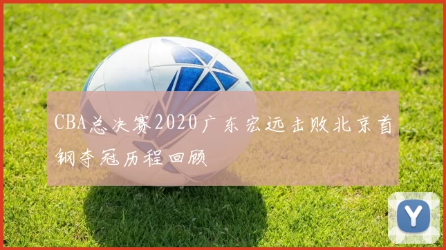 CBA总决赛2020广东宏远击败北京首钢夺冠历程回顾