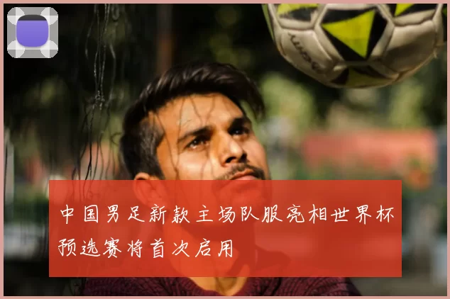 中国男足新款主场队服亮相世界杯预选赛将首次启用