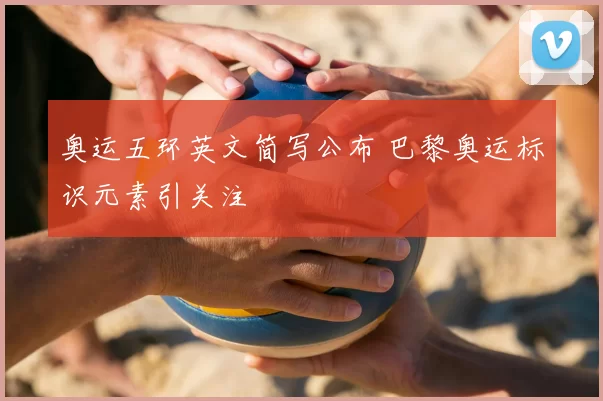 奥运五环英文简写公布 巴黎奥运标识元素引关注