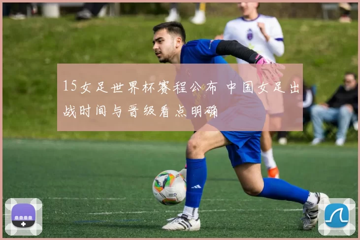 15女足世界杯赛程公布 中国女足出战时间与晋级看点明确