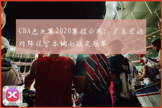 CBA总决赛2020赛程公布:广东宏远对阵辽宁本钢七战定冠军