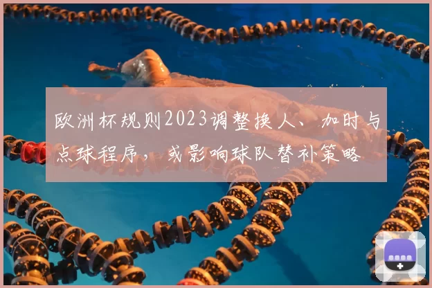 欧洲杯规则2023调整换人、加时与点球程序，或影响球队替补策略