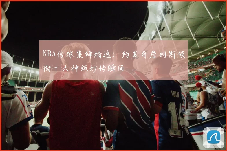 NBA传球集锦精选：约基奇詹姆斯领衔十大神级妙传瞬间
