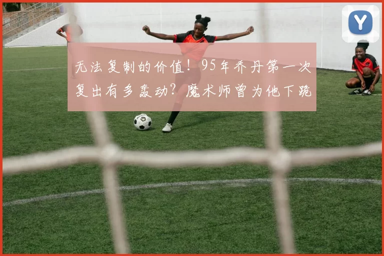 无法复制的价值!95年乔丹第一次复出有多轰动?魔术师曾为他下跪