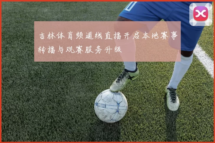吉林体育频道线直播开启本地赛事转播与观赛服务升级