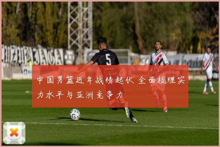 中国男篮近年战绩起伏 全面梳理实力水平与亚洲竞争力