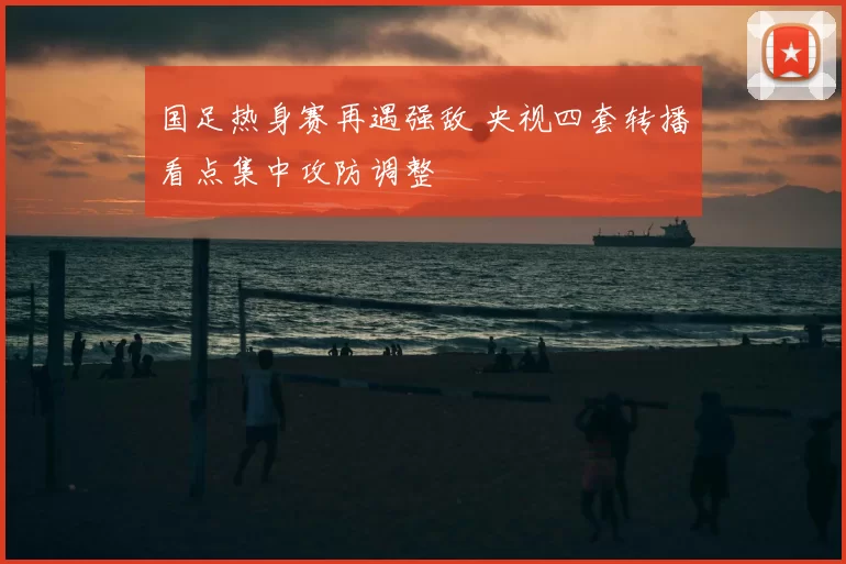 国足热身赛再遇强敌 央视四套转播看点集中攻防调整
