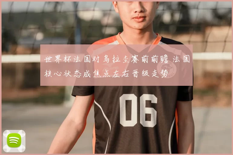 世界杯法国对乌拉圭赛前前瞻 法国核心状态成焦点左右晋级走势
