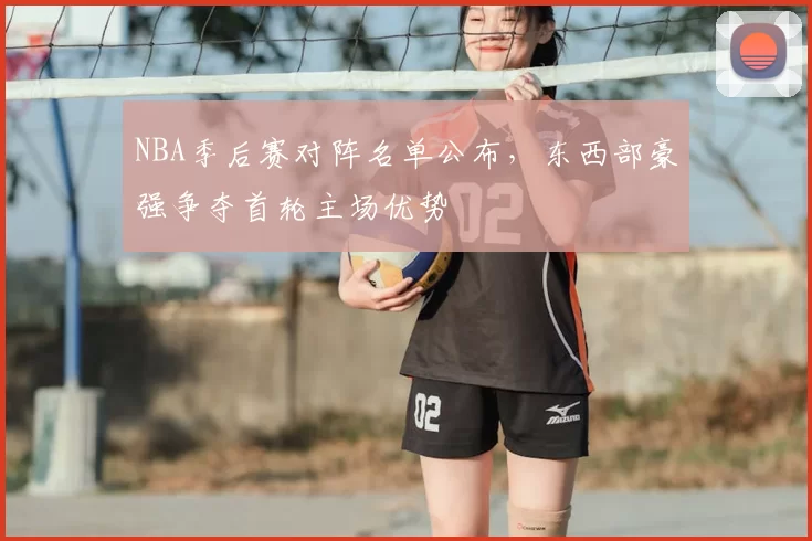 NBA季后赛对阵名单公布，东西部豪强争夺首轮主场优势