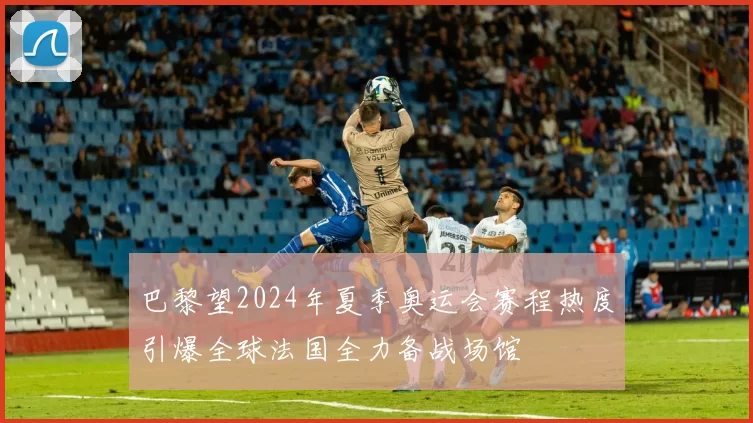 巴黎望2024年夏季奥运会赛程热度引爆全球法国全力备战场馆