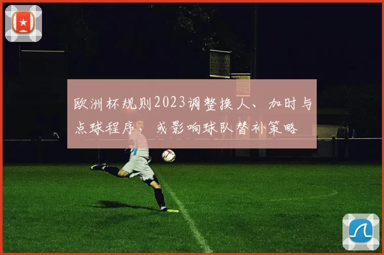 欧洲杯规则2023调整换人、加时与点球程序，或影响球队替补策略