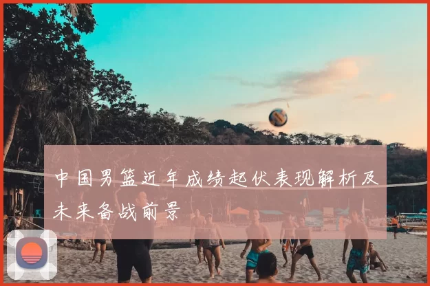 中国男篮近年成绩起伏表现解析及未来备战前景