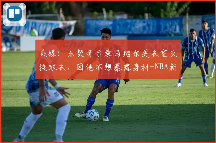 美媒：东契奇示意马绍尔更衣室交换球衣，因他不想暴露身材-NBA新闻
