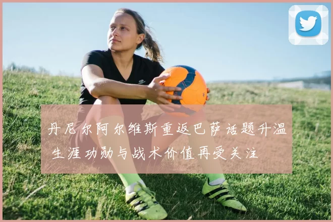 丹尼尔阿尔维斯重返巴萨话题升温 生涯功勋与战术价值再受关注