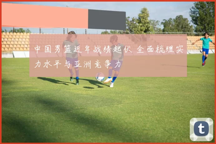 中国男篮近年战绩起伏 全面梳理实力水平与亚洲竞争力