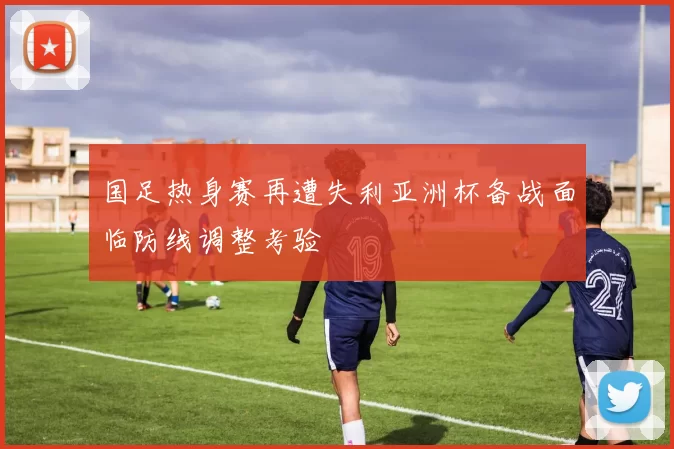 国足热身赛再遭失利亚洲杯备战面临防线调整考验