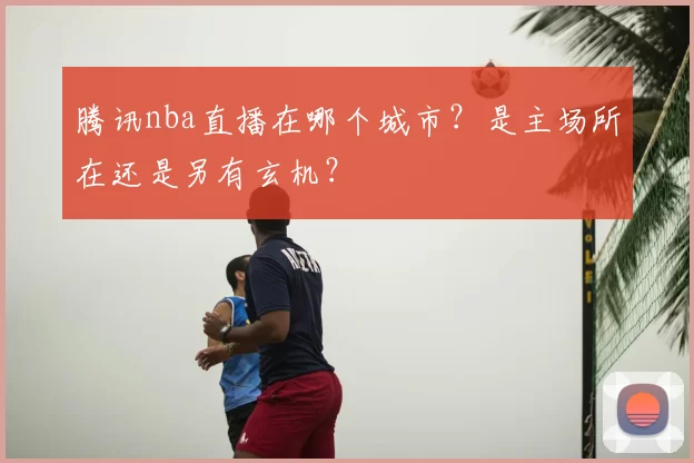 腾讯nba直播在哪个城市?是主场所在还是另有玄机?