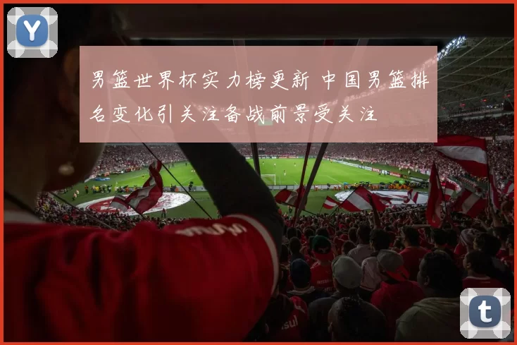 男篮世界杯实力榜更新 中国男篮排名变化引关注备战前景受关注