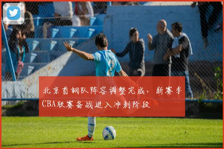 北京首钢队阵容调整完成，新赛季CBA联赛备战进入冲刺阶段