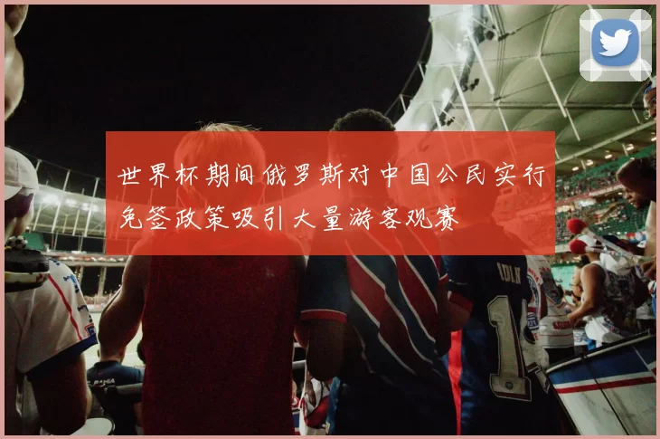 世界杯期间俄罗斯对中国公民实行免签政策吸引大量游客观赛