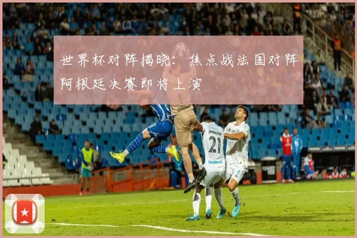 世界杯对阵揭晓:焦点战法国对阵阿根廷决赛即将上演