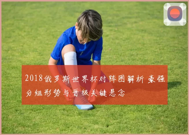 2018俄罗斯世界杯对阵图解析 豪强分组形势与晋级关键悬念