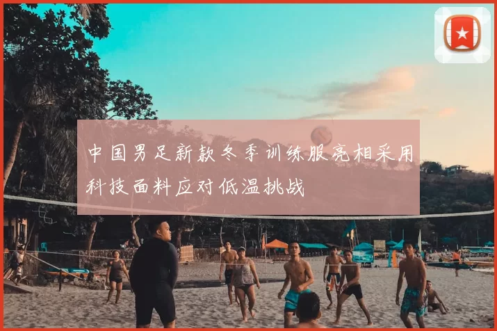 中国男足新款冬季训练服亮相采用科技面料应对低温挑战