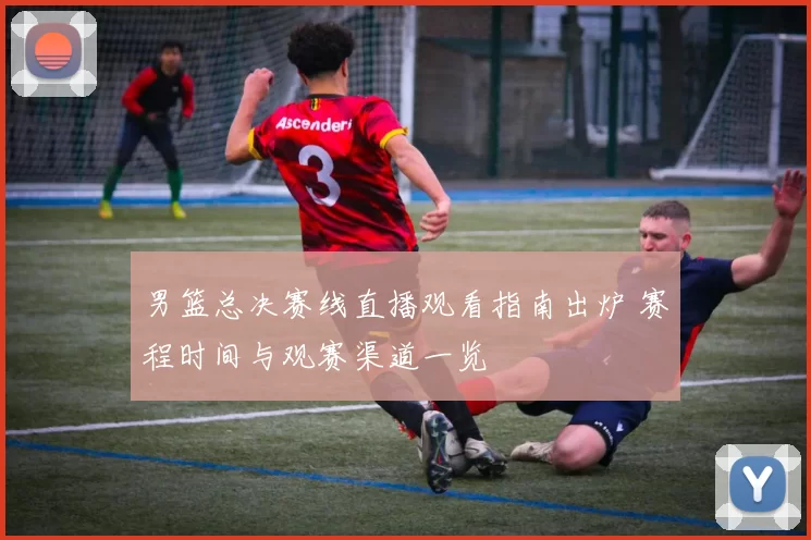 男篮总决赛线直播观看指南出炉 赛程时间与观赛渠道一览