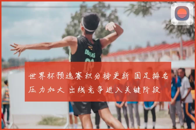 世界杯预选赛积分榜更新 国足排名压力加大 出线竞争进入关键阶段