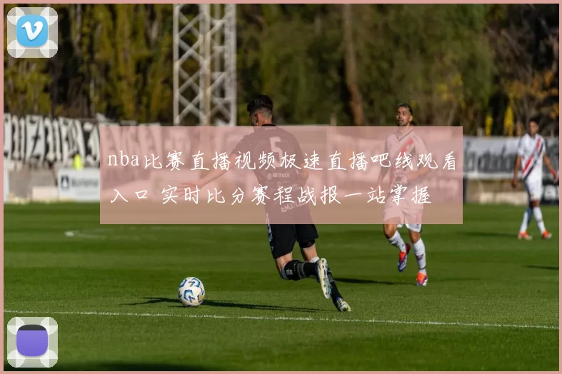 nba比赛直播视频极速直播吧线观看入口 实时比分赛程战报一站掌握