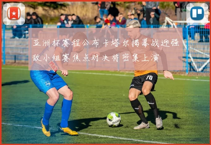 亚洲杯赛程公布卡塔尔揭幕战迎强敌小组赛焦点对决将密集上演