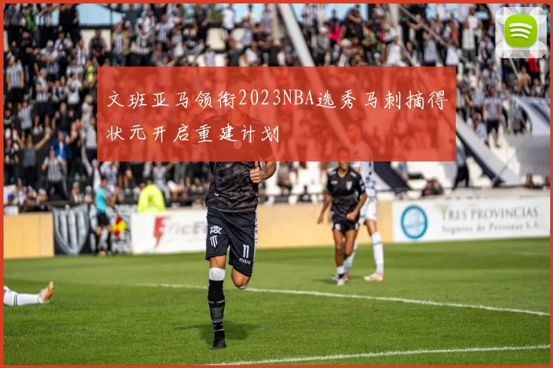 文班亚马领衔2023NBA选秀马刺摘得状元开启重建计划