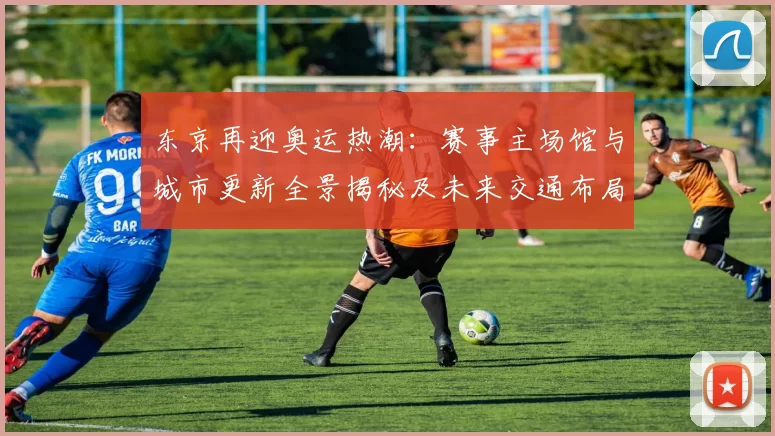 东京再迎奥运热潮：赛事主场馆与城市更新全景揭秘及未来交通布局