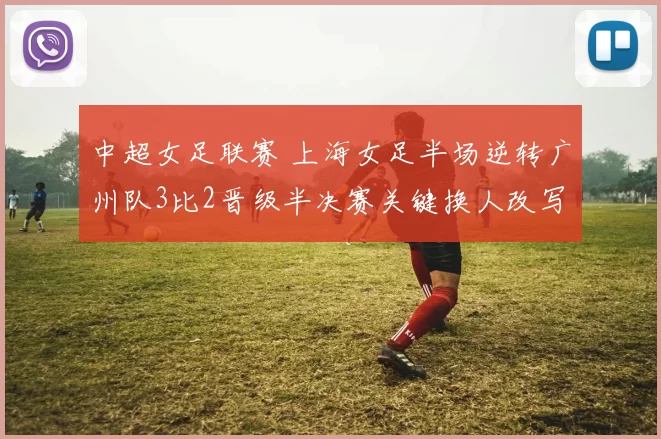 中超女足联赛 上海女足半场逆转广州队3比2晋级半决赛关键换人改写局势