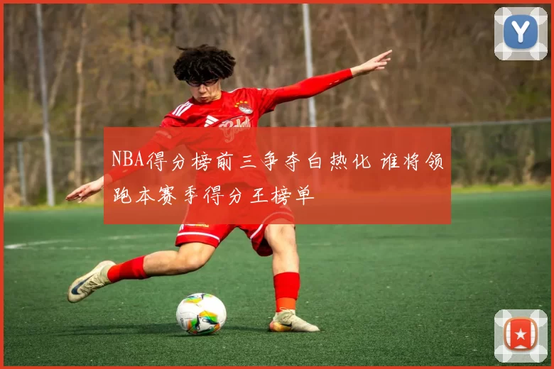 NBA得分榜前三争夺白热化 谁将领跑本赛季得分王榜单