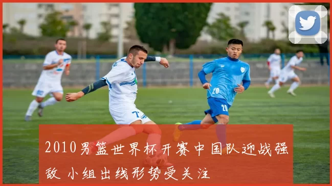 2010男篮世界杯开赛中国队迎战强敌 小组出线形势受关注